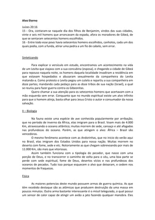 Alvo Eterno

Juízes 20:16
15 - Ora, contaram-se naquele dia dos filhos de Benjamim, vindos das suas cidades,
vinte e seis mil homens que arrancavam da espada, afora os moradores de Gibeá, de
que se sentaram setecentos homens escolhidos.
16 - Entre todo esse povo havia setecentos homens escolhidos, canhotos, cada um dos
quais podia, com a funda, atirar uma pedra a um fio de cabelo, sem errar.


Sintetizando

       Para explicar o versículo em estudo, encontramos um acontecimento na vida
de um Levita que viajava com a sua concubina (esposa), e chegando a cidade de Gibeá
para repouso naquela noite, os homens daquela localidade invadiram a residência em
que estavam hospedados e abusaram sexualmente da companheira do Levita
matando-a. Como protesto o Levita pegou um cutelo e repartiu a sua companheira em
doze partes; mandando cada pedaço para as doze tribos de sua nação (Israel), a qual
se reuniu para fazer guerra contra os Gibeonitas.
       Quero chamar a sua atenção para os setecentos homens que acertavam com a
mão esquerda sem errar. Conquanto que no mundo espiritual existe um alvo infinito
para que o homem atinja, basta olhar para Jesus Cristo o autor e consumador da nossa
salvação.

II – Biologia

       Na fauna existe uma espécie de ave conhecida popularmente por arribação;
que no período de inverno da África, elas imigram para o Brasil. Voam mais de 4.000
Km, atravessando o oceano atlântico; muitas morrem de sede, cansaço e até afogadas
nas profundezas do oceano. Porém, as que atingem o alvo: África – Brasil são
vencedoras.
       O mesmo fenômeno acontece com as Andorinhas, que no inicio do verão aqui
no Brasil, elas imigram dos Estados Unidos para nossa nação. Muitas morrem no
deserto com fome, sede e etc. Notoriamente as que chegam sobrevoando por mais de
11.000 Km, são mais que vitoriosas.
       Assim também funciona com a tipologia do pecador, que nasce com uma
porção de Deus, e no transcorrer o caminho de volta para o céu, uma boa parte se
perde com sede espiritual, fome de Deus, desertos vícios e nas profundezas dos
oceanos de pecados. Tudo isso porque esquecem o alvo que deixaram, e cedem nos
momentos de fraquezas.

Física

      As maiores potencias deste mundo possuem armas de guerra química. As que
têm recebido destaque são as atômicas que produzem destruição da uma massa em
poucos minutos. Outra arma bastante interessante é o míssil teleguiado, o qual possui
um sensor de calor capaz de atingir um avião a jato fazendo qualquer manobra. Eles