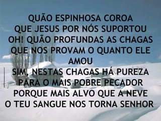 QUÃO ESPINHOSA COROA QUE JESUS POR NÓS SUPORTOU OH! QUÃO PROFUNDAS AS CHAGAS QUE NOS PROVAM O QUANTO ELE AMOU SIM, NESTAS CHAGAS HÁ PUREZA PARA O MAIS POBRE PECADOR PORQUE MAIS ALVO QUE A NEVE O TEU SANGUE NOS TORNA SENHOR   