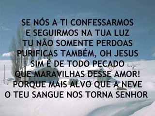 SE NÓS A TI CONFESSARMOS E SEGUIRMOS NA TUA LUZ TU NÃO SOMENTE PERDOAS PURIFICAS TAMBÉM, OH JESUS SIM É DE TODO PECADO QUE MARAVILHAS DESSE AMOR! PORQUE MAIS ALVO QUE A NEVE O TEU SANGUE NOS TORNA SENHOR   