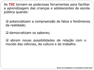 potencializam a compreensão de fatos e fenômenos da realidade; democratizam os saberes; abrem novas possibilidades de relação com o  mundo das ciências, da cultura e do trabalho. As  TIC  tornam-se poderosas ferramentas para facilitar a aprendizagem das crianças e adolescentes da escola pública quando: Beatriz Corso Magdalena e Iris Elisabeth Tempel Costa 