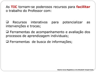 As  TIC  tornam-se poderosos recursos para  facilitar  o trabalho do Professor com: Recursos interativos para potencializar as intervenções e trocas; Ferramentas de acompanhamento e avaliação dos processos de aprendizagem individuais; Ferramentas  de busca de informações; Beatriz Corso Magdalena e Iris Elisabeth Tempel Costa 