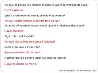       Por que os peixes não fecham os olhos e vivem só embaixo da água? Os ET existem? Qual é o lado bom da cobra, do leão e da aranha? Por que vemos sempre a mesma face da lua? Os anjos influenciam nossas vidas? Qual é a influência dos anjos? O que são sites? Cigarro faz mal à saúde?  Por que não caímos se a terra é redonda? Como e por que o avião voa? Quantas estrelas têm no céu? A temperatura é sempre igual nas salas da escola? O que há depois da morte? Beatriz Corso Magdalena e Iris Elisabeth Tempel Costa 