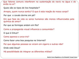 Que fatores comuns interferem na sustentação do navio na água e do avião no ar? Quais são os tipos de lixo hospitalar? Arrepio, quem nunca sentiu? O que é esta reação do nosso corpo? Por que  o cavalo dorme em pé? Em que fase da vida os seres humanos são menos influenciados pela química do amor? Por que as formigas andam em fila? Como a propaganda visual influencia o consumidor? O que é Orkut? Como aparece o arco-iris? Como fazer uma boa pesquisa na Internet? Por que algumas pessoas se viciam em cigarro e outras não? Onde está Deus? Há possibilidade de integrar as diferentes mídias? Beatriz Corso Magdalena e Iris Elisabeth Tempel Costa 