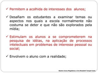 Permitem a acolhida de interesses dos  alunos; Desafiam os estudantes a examinar temas ou aspectos nos quais a escola normalmente não costuma se deter e que não são explorados pela mídia;  Estimulam os alunos a se comprometerem na pesquisa de idéias, na aplicação de processos intelectuais   em problemas de interesse pessoal ou social;   Envolvem o aluno com a realidade; Beatriz Corso Magdalena e Iris Elisabeth Tempel Costa 