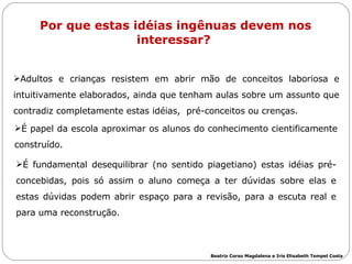 Por que estas idéias ingênuas devem nos interessar?  Adultos e crianças resistem em abrir mão de conceitos laboriosa e intuitivamente elaborados, ainda que tenham aulas sobre um assunto que contradiz completamente estas idéias,  pré-conceitos ou crenças.  É papel da escola aproximar os alunos do conhecimento cientificamente construído.  É fundamental desequilibrar (no sentido piagetiano) estas idéias pré-concebidas, pois só assim o aluno começa a ter dúvidas sobre elas e estas dúvidas podem abrir espaço para a revisão, para a escuta real e para uma reconstrução.  Beatriz Corso Magdalena e Iris Elisabeth Tempel Costa 