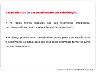 Características do desenvolvimento por substituição: As idéias menos maduras não são totalmente erradicadas, permanecendo como um modo potencial de pensamento; A criança precisa estar mentalmente pronta para a concepção nova e socialmente validada, para que esta possa realmente tornar-se parte de seu pensamento. Beatriz Corso Magdalena e Iris Elisabeth Tempel Costa 