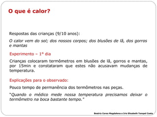 O que é calor?  Respostas das crianças (9/10 anos): O calor vem do sol; dos nossos corpos; dos blusões de lã, dos gorros e mantas   Experimento – 1° dia Crianças colocaram termômetros em blusões de lã, gorros e mantas, por 15min e constataram que estes não acusavam mudanças de temperatura.  Explicações para o observado: Pouco tempo de permanência dos termômetros nas peças. “ Quando o médico mede nossa temperatura precisamos deixar o termômetro na boca bastante tempo."   Beatriz Corso Magdalena e Iris Elisabeth Tempel Costa 