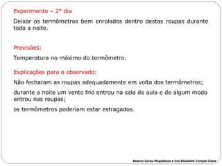 Experimento – 2° dia Deixar os termômetros bem enrolados dentro destas roupas durante toda a noite.  Previsões: Temperatura no máximo do termômetro.  Explicações para o observado: Não fecharam as roupas adequadamente em volta dos termômetros;  durante a noite um vento frio entrou na sala de aula e de algum modo entrou nas roupas;  os termômetros poderiam estar estragados.  Beatriz Corso Magdalena e Iris Elisabeth Tempel Costa 