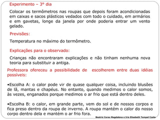 Experimento – 3° dia Colocar os termômetros nas roupas que depois foram acondicionadas em caixas e sacos plásticos vedados com todo o cuidado, em armários e em gavetas, longe da janela por onde poderia entrar um vento gelado.  Previsões: Temperatura no máximo do termômetro.  Explicações para o observado: Crianças não encontraram explicações e não tinham nenhuma nova teoria para substituir a antiga.  Professora ofereceu a possibilidade de  escolherem entre duas idéias possíveis:  Escolha A: o calor pode vir de quase qualquer coisa, incluindo blusões de lã, mantas e chapéus. No entanto, quando medimos o calor somos, às vezes, enganados porque medimos o ar frio que está dentro deles. Escolha B: o calor, em grande parte, vem do sol e de nossos corpos e fica preso dentro da roupa de inverno. A roupa mantém o calor do nosso corpo dentro dela e mantém o ar frio fora.  Beatriz Corso Magdalena e Iris Elisabeth Tempel Costa 