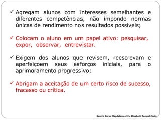 Agregam alunos com interesses semelhantes e diferentes competências, não impondo normas únicas de rendimento nos resultados possíveis; Colocam o aluno em um papel ativo: pesquisar,  expor,  observar,  entrevistar. Exigem dos alunos que revisem, reescrevam e aperfeiçoem seus esforços iniciais, para o aprimoramento progressivo; Abrigam a aceitação de um certo risco de sucesso, fracasso ou crítica. Beatriz Corso Magdalena e Iris Elisabeth Tempel Costa 