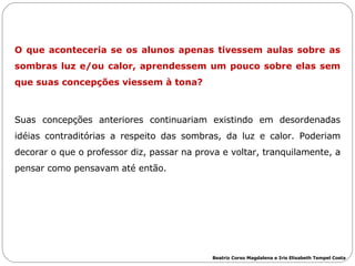O que aconteceria se os alunos apenas tivessem aulas sobre as sombras luz e/ou calor, aprendessem um pouco sobre elas sem que suas concepções viessem à tona?  Suas concepções anteriores continuariam existindo em desordenadas idéias contraditórias a respeito das sombras, da luz e calor. Poderiam decorar o que o professor diz, passar na prova e voltar, tranquilamente, a pensar como pensavam até então.  Beatriz Corso Magdalena e Iris Elisabeth Tempel Costa 
