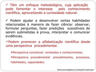 Têm um enfoque metodológico, cuja aplicação  pode fomentar o interesse  pelo  conhecimento científico, aproveitando a curiosidade natural. Podem  ajudar  a desenvolver certas habilidades relacionadas à maneira de fazer ciência: observar, formular perguntas, fazer predições  suscetíveis de serem submetidas à prova, interpretar e comunicar evidências. Podem promover a alfabetização científica desde uma perspectiva  procedimental.  Perspectiva conceitual: conteúdos e conhecimentos.  Perspectiva procedimental:  procedimentos, processos, habilidades, capacidades. Beatriz Corso Magdalena e Iris Elisabeth Tempel Costa 