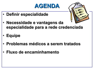AGENDA   Definir especialidade Necessidade e vantagens da especialidade para a rede credenciada Equipe Problemas médicos a serem tratados Fluxo de encaminhamento 