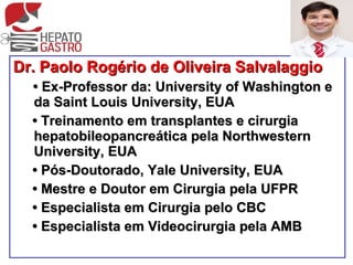 Dr. Paolo Rogério de Oliveira Salvalaggio •  Ex-Professor da: University of Washington e da Saint Louis University, EUA •  Treinamento em transplantes e cirurgia hepatobileopancreática pela Northwestern University, EUA •  Pós-Doutorado, Yale University, EUA •  Mestre e Doutor em Cirurgia pela UFPR •  Especialista em Cirurgia pelo CBC •  Especialista em Videocirurgia pela AMB 