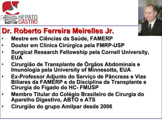 Dr. Roberto Ferreira Meirelles Jr. Mestre em Ciências da Saúde, FAMERP Doutor em Clínica Cirúrgica pela FMRP-USP Surgical Research Fellowship pela Cornell University, EUA Cirurgião de Transplante de Órgãos Abdominais e Imunologia pela University of Minnesotta, EUA Ex-Professor Adjunto do Serviço de Pâncreas e Vias Biliares da FAMERP e da Disciplina de Transplante e Cirurgia do Fígado do HC- FMUSP Membro Titular do Colégio Brasileiro de Cirurgia do Aparelho Digestivo, ABTO e ATS Cirurgião do grupo Amilpar desde 2006 