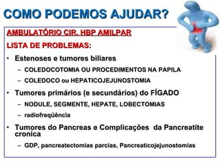 COMO PODEMOS AJUDAR?  AMBULATÓRIO CIR. HBP AMILPAR LISTA DE PROBLEMAS: Estenoses e tumores biliares COLEDOCOTOMIA OU PROCEDIMENTOS NA PAPILA COLEDOCO ou HEPATICOJEJUNOSTOMIA Tumores primários (e secundários) do FÍGADO NODULE, SEGMENTE, HEPATE, LOBECTOMIAS radiofreqüência Tumores do Pancreas e Complicações  da Pancreatite  cronica GDP, pancreatectomias parcias,  Pancreaticojejunostomias 