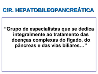 “ Grupo de especialistas que se dedica integralmente ao tratamento das doenças complexas do fígado, do pâncreas e das vias biliares…” CIR. HEPATOBILEOPANCREÁTICA   