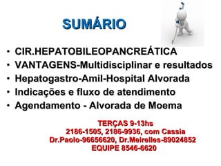 SUMÁRIO CIR.HEPATOBILEOPANCREÁTICA VANTAGENS-Multidisciplinar e resultados Hepatogastro-Amil-Hospital Alvorada Indicações e fluxo de atendimento  Agendamento - Alvorada de Moema     TERÇAS 9-13hs   2186-1505, 2186-9936, com Cassia   Dr.Paolo-96656620, Dr.Meirelles-89024852   EQUIPE 8546-6620 