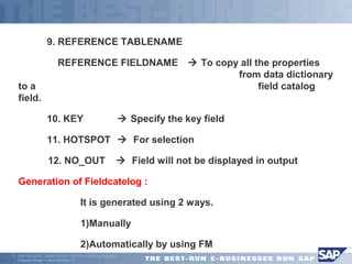  9. REFERENCE TABLENAME 
 REFERENCE FIELDNAME  To copy all the properties 
ã SAP AG 2001, Smart Forms - the Form Printing Solution, 
Claudia Binder / Jens Stumpe 10 
from data dictionary 
to a field catalog 
field. 
 10. KEY  Specify the key field 
 11. HOTSPOT  For selection 
 12. NO_OUT  Field will not be displayed in output 
Generation of Fieldcatelog : 
 It is generated using 2 ways. 
 1)Manually 
 2)Automatically by using FM 
 