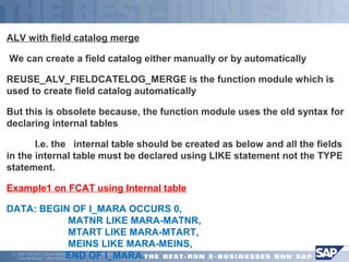 ALV with field catalog merge 
 We can create a field catalog either manually or by automatically 
REUSE_ALV_FIELDCATELOG_MERGE is the function module which is 
used to create field catalog automatically 
But this is obsolete because, the function module uses the old syntax for 
declaring internal tables 
 I.e. the internal table should be created as below and all the fields 
in the internal table must be declared using LIKE statement not the TYPE 
statement. 
Example1 on FCAT using Internal table 
DATA: BEGIN OF I_MARA OCCURS 0, 
MATNR LIKE MARA-MATNR, 
MTART LIKE MARA-MTART, 
MEINS LIKE MARA-MEINS, 
END OF I_MARA. 
ã SAP AG 2001, Smart Forms - the Form Printing Solution, 
Claudia Binder / Jens Stumpe 15 
 