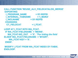 CALL FUNCTION 'REUSE_ALV_FIELDCATALOG_MERGE’ 
EXPORTING 
I_PROGRAM_NAME = SY-REPID 
I_INTERNAL_TABNAME = 'I_MARA' 
I_INCLNAME = SY-REPID 
CHANGING 
CT_FIELDCAT = I_FCAT. 
LOOP AT I_FCAT INTO WA_FCAT. 
IF WA_FCAT-FIELDNAME = 'MEINS'. 
WA_FCAT-NO_OUT = 'X'. "For hiding the field 
ELSEIF WA_FCAT-FIELDNAME = 'MTART'. 
WA_FCAT-KEY = 'X‘. 
ENDIF. 
 MODIFY I_FCAT FROM WA_FCAT INDEX SY-TABIX. 
ENDLOOP. 
ã SAP AG 2001, Smart Forms - the Form Printing Solution, 
Claudia Binder / Jens Stumpe 16 
 