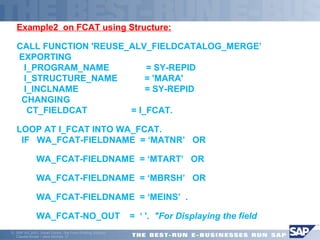 Example2 on FCAT using Structure: 
CALL FUNCTION 'REUSE_ALV_FIELDCATALOG_MERGE’ 
EXPORTING 
I_PROGRAM_NAME = SY-REPID 
I_STRUCTURE_NAME = 'MARA' 
I_INCLNAME = SY-REPID 
CHANGING 
CT_FIELDCAT = I_FCAT. 
LOOP AT I_FCAT INTO WA_FCAT. 
IF WA_FCAT-FIELDNAME = ‘MATNR’ OR 
 WA_FCAT-FIELDNAME = ‘MTART’ OR 
 WA_FCAT-FIELDNAME = ‘MBRSH’ OR 
 WA_FCAT-FIELDNAME = ‘MEINS’ . 
 WA_FCAT-NO_OUT = ‘ '. "For Displaying the field 
ã SAP AG 2001, Smart Forms - the Form Printing Solution, 
Claudia Binder / Jens Stumpe 17 
 