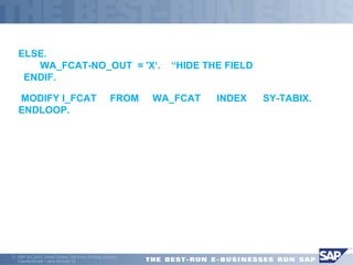  
ELSE. 
WA_FCAT-NO_OUT = 'X‘. “HIDE THE FIELD 
ENDIF. 
 MODIFY I_FCAT FROM WA_FCAT INDEX SY-TABIX. 
ENDLOOP. 
ã SAP AG 2001, Smart Forms - the Form Printing Solution, 
Claudia Binder / Jens Stumpe 18 
 