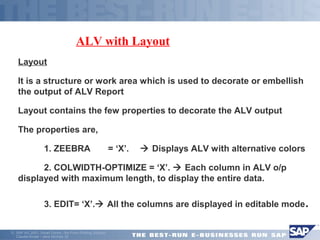 ã SAP AG 2001, Smart Forms - the Form Printing Solution, 
Claudia Binder / Jens Stumpe 20 
ALV with Layout 
Layout 
 It is a structure or work area which is used to decorate or embellish 
the output of ALV Report 
Layout contains the few properties to decorate the ALV output 
The properties are, 
 1. ZEEBRA = ‘X’.  Displays ALV with alternative colors 
 2. COLWIDTH-OPTIMIZE = ‘X’.  Each column in ALV o/p 
displayed with maximum length, to display the entire data. 
 3. EDIT= ‘X’. All the columns are displayed in editable mode. 
 