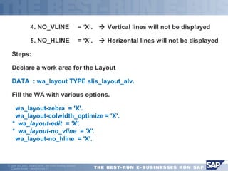  4. NO_VLINE = ‘X’.  Vertical lines will not be displayed 
 5. NO_HLINE = ‘X’.  Horizontal lines will not be displayed 
Steps: 
Declare a work area for the Layout 
DATA : wa_layout TYPE slis_layout_alv. 
Fill the WA with various options. 
 wa_layout-zebra = 'X'. 
wa_layout-colwidth_optimize = 'X'. 
* wa_layout-edit = 'X'. 
* wa_layout-no_vline = 'X'. 
wa_layout-no_hline = 'X'. 
ã SAP AG 2001, Smart Forms - the Form Printing Solution, 
Claudia Binder / Jens Stumpe 21 
 