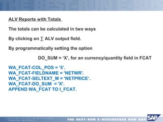ALV Reports with Totals 
The totals can be calculated in two ways 
By clicking on Σ ALV output field. 
By programmatically setting the option 
 DO_SUM = ‘X’, for an currency/quantity field in FCAT 
WA_FCAT-COL_POS = ’5’. 
WA_FCAT-FIELDNAME = 'NETWR'. 
WA_FCAT-SELTEXT_M = 'NETPRICE‘. 
WA_FCAT-DO_SUM = 'X'. 
APPEND WA_FCAT TO I_FCAT. 
ã SAP AG 2001, Smart Forms - the Form Printing Solution, 
Claudia Binder / Jens Stumpe 24 
 