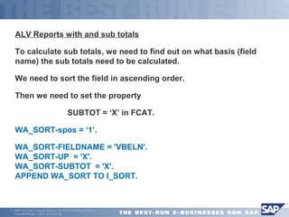 ALV Reports with and sub totals 
To calculate sub totals, we need to find out on what basis (field 
name) the sub totals need to be calculated. 
We need to sort the field in ascending order. 
Then we need to set the property 
 SUBTOT = ‘X’ in FCAT. 
WA_SORT-spos = ‘1’. 
WA_SORT-FIELDNAME = 'VBELN'. 
WA_SORT-UP = 'X'. 
WA_SORT-SUBTOT = 'X'. 
APPEND WA_SORT TO I_SORT. 
ã SAP AG 2001, Smart Forms - the Form Printing Solution, 
Claudia Binder / Jens Stumpe 26 
 