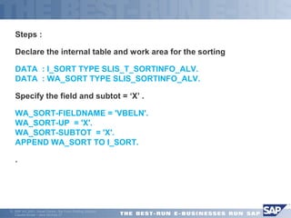Steps : 
Declare the internal table and work area for the sorting 
DATA : I_SORT TYPE SLIS_T_SORTINFO_ALV. 
DATA : WA_SORT TYPE SLIS_SORTINFO_ALV. 
Specify the field and subtot = ‘X’ . 
WA_SORT-FIELDNAME = 'VBELN'. 
WA_SORT-UP = 'X'. 
WA_SORT-SUBTOT = 'X'. 
APPEND WA_SORT TO I_SORT. 
 . 
ã SAP AG 2001, Smart Forms - the Form Printing Solution, 
Claudia Binder / Jens Stumpe 27 
 
