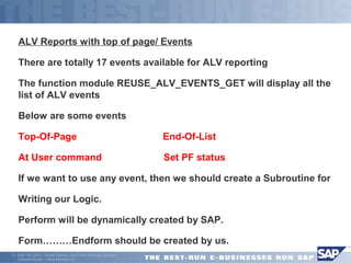 ALV Reports with top of page/ Events 
There are totally 17 events available for ALV reporting 
The function module REUSE_ALV_EVENTS_GET will display all the 
list of ALV events 
Below are some events 
Top-Of-Page End-Of-List 
At User command Set PF status 
 If we want to use any event, then we should create a Subroutine for 
Writing our Logic. 
Perform will be dynamically created by SAP. 
Form………Endform should be created by us. 
ã SAP AG 2001, Smart Forms - the Form Printing Solution, 
Claudia Binder / Jens Stumpe 30 
 