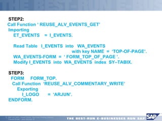 STEP2: 
Call Function ‘ REUSE_ALV_EVENTS_GET’ 
 Importing 
 ET_EVENTS = I_EVENTS. 
 Read Table I_EVENTS into WA_EVENTS 
 with key NAME = ‘TOP-OF-PAGE’. 
 WA_EVENTS-FORM = ‘ FORM_TOP_OF_PAGE ’. 
 Modify I_EVENTS into WA_EVENTS index SY–TABIX. 
STEP3: 
 FORM FORM_TOP. 
 Call Function ‘REUSE_ALV_COMMENTARY_WRITE’ 
 Exporting 
 I_LOGO = ‘ARJUN’. 
ENDFORM. 
ã SAP AG 2001, Smart Forms - the Form Printing Solution, 
Claudia Binder / Jens Stumpe 33 
 