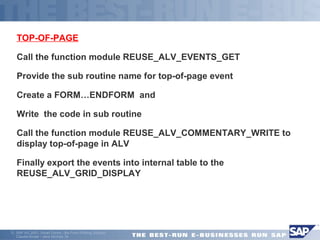 TOP-OF-PAGE 
Call the function module REUSE_ALV_EVENTS_GET 
Provide the sub routine name for top-of-page event 
Create a FORM…ENDFORM and 
Write the code in sub routine 
Call the function module REUSE_ALV_COMMENTARY_WRITE to 
display top-of-page in ALV 
Finally export the events into internal table to the 
REUSE_ALV_GRID_DISPLAY 
ã SAP AG 2001, Smart Forms - the Form Printing Solution, 
Claudia Binder / Jens Stumpe 34 
 