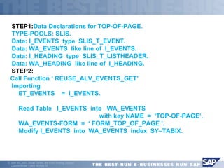 STEP1:Data Declarations for TOP-OF-PAGE. 
TYPE-POOLS: SLIS. 
Data: I_EVENTS type SLIS_T_EVENT. 
Data: WA_EVENTS like line of I_EVENTS. 
Data: I_HEADING type SLIS_T_LISTHEADER. 
Data: WA_HEADING like line of I_HEADING. 
STEP2: 
Call Function ‘ REUSE_ALV_EVENTS_GET’ 
 Importing 
 ET_EVENTS = I_EVENTS. 
 Read Table I_EVENTS into WA_EVENTS 
 with key NAME = ‘TOP-OF-PAGE’. 
 WA_EVENTS-FORM = ‘ FORM_TOP_OF_PAGE ’. 
 Modify I_EVENTS into WA_EVENTS index SY–TABIX. 
ã SAP AG 2001, Smart Forms - the Form Printing Solution, 
Claudia Binder / Jens Stumpe 35 
 