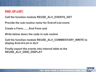 END -OF-LIST: 
Call the function module REUSE_ALV_EVENTS_GET 
Provide the sub routine name for End-of-List event. 
Create a Form…….End Form and 
Write below down the code in sub routine 
Call the function module REUSE_ALV_COMMENTARY_WRITE to 
display End-of-List in ALV 
Finally export the events into internal table to the 
REUSE_ALV_GRID_DISPLAY 
ã SAP AG 2001, Smart Forms - the Form Printing Solution, 
Claudia Binder / Jens Stumpe 38 
 