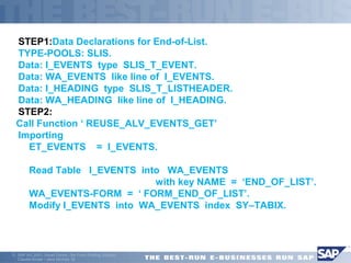STEP1:Data Declarations for End-of-List. 
TYPE-POOLS: SLIS. 
Data: I_EVENTS type SLIS_T_EVENT. 
Data: WA_EVENTS like line of I_EVENTS. 
Data: I_HEADING type SLIS_T_LISTHEADER. 
Data: WA_HEADING like line of I_HEADING. 
STEP2: 
Call Function ‘ REUSE_ALV_EVENTS_GET’ 
 Importing 
 ET_EVENTS = I_EVENTS. 
 Read Table I_EVENTS into WA_EVENTS 
 with key NAME = ‘END_OF_LIST’. 
 WA_EVENTS-FORM = ‘ FORM_END_OF_LIST’. 
 Modify I_EVENTS into WA_EVENTS index SY–TABIX. 
ã SAP AG 2001, Smart Forms - the Form Printing Solution, 
Claudia Binder / Jens Stumpe 39 
 