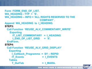 Form FORM_END_OF_LIST. 
WA_HEADING - TYP = ‘S’. 
WA_HEADING – INFO = ‘ALL RIGHTS RESERVED TO THE 
ã SAP AG 2001, Smart Forms - the Form Printing Solution, 
Claudia Binder / Jens Stumpe 40 
COMPANY’ . 
Append WA_HEADING to I_HEADING. 
STEP3: 
 Call Function ‘REUSE_ALV_COMMENTARY_WRITE’ 
 Exporting 
 IT_LIST_COMMENTARY = I_HEADING 
 I_END_OF_LIST_GRID = ‘X’. 
EndForm. 
STEP4: 
 Call Function ‘REUSE_ALV_GRID_DISPLAY’ 
 Exporting 
 I_Callback_Programme = SY – REPID 
 IT_Events = I_EVENTS 
 Tables 
 T_OutTab = I_MARA. 
 