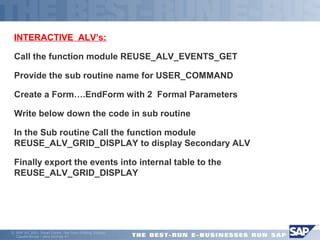  INTERACTIVE ALV’s: 
Call the function module REUSE_ALV_EVENTS_GET 
Provide the sub routine name for USER_COMMAND 
Create a Form….EndForm with 2 Formal Parameters 
Write below down the code in sub routine 
 In the Sub routine Call the function module 
REUSE_ALV_GRID_DISPLAY to display Secondary ALV 
Finally export the events into internal table to the 
REUSE_ALV_GRID_DISPLAY 
ã SAP AG 2001, Smart Forms - the Form Printing Solution, 
Claudia Binder / Jens Stumpe 41 
 