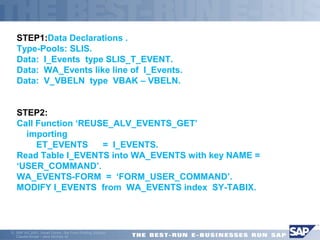 STEP1:Data Declarations . 
Type-Pools: SLIS. 
Data: I_Events type SLIS_T_EVENT. 
Data: WA_Events like line of I_Events. 
Data: V_VBELN type VBAK – VBELN. 
STEP2: 
Call Function ‘REUSE_ALV_EVENTS_GET’ 
 importing 
 ET_EVENTS = I_EVENTS. 
Read Table I_EVENTS into WA_EVENTS with key NAME = 
‘USER_COMMAND’. 
WA_EVENTS-FORM = ‘FORM_USER_COMMAND’. 
MODIFY I_EVENTS from WA_EVENTS index SY-TABIX. 
ã SAP AG 2001, Smart Forms - the Form Printing Solution, 
Claudia Binder / Jens Stumpe 42 
 
 
