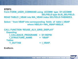 STEP3: 
Form FORM_USER_COMMAND using UCOMM type SY-UCOMM 
 SELFIELD type SLIS_SELFIELD. 
READ TABLE I_VBAK into WA_VBAK index SELFIELD-TABINDEX. 
Select * from VBAP into corresponding fields of table I_VBAP 
 where VBELN = WA_VBAP-VBELN. 
CALL FUNCTION ‘REUSE_ALV_GRID_DISPLAY’ 
 Exporting 
 I_CALLBACK_PROGRAME = SY-REPID 
 I_STRUCTURE_NAME = ‘VBAP’ 
 Tables 
 T_OUTTAB = I_VBAP. 
Endform. 
ã SAP AG 2001, Smart Forms - the Form Printing Solution, 
Claudia Binder / Jens Stumpe 43 
 