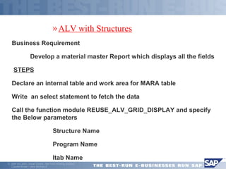 ã SAP AG 2001, Smart Forms - the Form Printing Solution, 
Claudia Binder / Jens Stumpe 6 
»ALV with Structures 
Business Requirement 
 Develop a material master Report which displays all the fields 
 STEPS 
Declare an internal table and work area for MARA table 
Write an select statement to fetch the data 
Call the function module REUSE_ALV_GRID_DISPLAY and specify 
the Below parameters 
 Structure Name 
 Program Name 
 Itab Name 
 