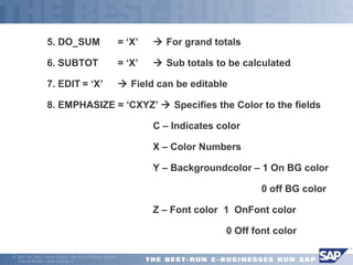  5. DO_SUM = ‘X’  For grand totals 
 6. SUBTOT = ‘X’  Sub totals to be calculated 
 7. EDIT = ‘X’  Field can be editable 
 8. EMPHASIZE = ‘CXYZ’  Specifies the Color to the fields 
 C – Indicates color 
 X – Color Numbers 
 Y – Backgroundcolor – 1 On BG color 
 0 off BG color 
 Z – Font color 1 OnFont color 
 0 Off font color 
ã SAP AG 2001, Smart Forms - the Form Printing Solution, 
Claudia Binder / Jens Stumpe 9 
 