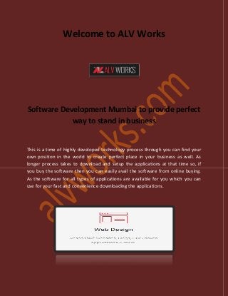 Welcome to ALV Works
Software Development Mumbai to provide perfect
way to stand in business
This is a time of highly developed technology process through you can find your
own position in the world to create perfect place in your business as well. As
longer process takes to download and setup the applications at that time so, if
you buy the software then you can easily avail the software from online buying.
As the software for all types of applications are available for you which you can
use for your fast and convenience downloading the applications.
 