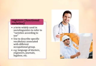 • a term widely used in
sociolinguistics to refer to
“varieties according to
use”
• Use to describe specific
vocabulary associated
with different
occupational group.
• e.g. language of doctors,
engineers, journals,
legalese, etc.
registers (functional
varieties)
 