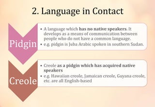 2. Language in Contact
Pidgin
• A language which has no native speakers. It
develops as a means of communication between
people who do not have a common language.
• e.g. pidgin is Juba Arabic spoken in southern Sudan.
Creole
• Creole as a pidgin which has acquired native
speakers
• e.g. Hawaiian creole, Jamaican creole, Guyana creole,
etc. are all English-based
 