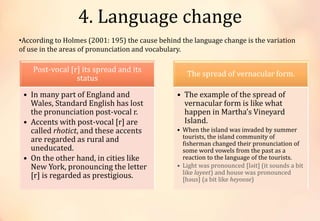 4. Language change
•According to Holmes (2001: 195) the cause behind the language change is the variation
of use in the areas of pronunciation and vocabulary.
Post-vocal [r] its spread and its
status
• In many part of England and
Wales, Standard English has lost
the pronunciation post-vocal r.
• Accents with post-vocal [r] are
called rhotict, and these accents
are regarded as rural and
uneducated.
• On the other hand, in cities like
New York, pronouncing the letter
[r] is regarded as prestigious.
The spread of vernacular form.
• The example of the spread of
vernacular form is like what
happen in Martha’s Vineyard
Island.
• When the island was invaded by summer
tourists, the island community of
fisherman changed their pronunciation of
some word vowels from the past as a
reaction to the language of the tourists.
• Light was pronounced [ləit] (it sounds a bit
like layeet) and house was pronounced
[həus] (a bit like heyoose)
 