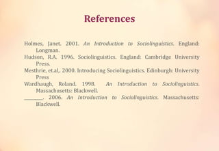 References
Holmes, Janet. 2001. An Introduction to Sociolinguistics. England:
Longman.
Hudson, R.A. 1996. Sociolinguistics. England: Cambridge University
Press.
Mesthrie, et.al,. 2000. Introducing Sociolinguistics. Edinburgh: University
Press
Wardhaugh, Roland. 1998. An Introduction to Sociolinguistics.
Massachusetts: Blackwell.
_________. 2006. An Introduction to Sociolinguistics. Massachusetts:
Blackwell.
 