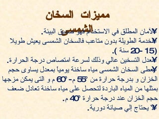 ‫مميزات السخان‬
                       ‫الشمسى‬                         ‫•‬
              ‫المان المطلق في الستخدام فهو صديق البيئة.‬
    ‫الخدمة الطويلة بدون متاعب فالسخان الشمسى يعيش طويل‬ ‫•‬
                                       ‫)51 - 2 سنة (.‬
                                                ‫0‬
  ‫معدل التسخين عالي وذلك لسرعة امتصاص درجة الحرارة.‬    ‫•‬
   ‫يعطى السخان الشمسى مياه ساخنة يوميً بمعدل يساوى حجم‬
                    ‫ا‬                                  ‫•‬
‫الخزان و بدرجة حرارة من ° 5 م- ° 6 م و التى يمكن مزجها‬
                      ‫0‬     ‫5‬
  ‫بمثلها من المياه الباردة لتحصل على مياه ساخنة تعادل ضعف‬
                      ‫حجم الخزان عند درجة حرارة ° 4 م.‬
                          ‫0‬
                              ‫ل يحتاج إلي صيانة دورية.‬ ‫•‬
 